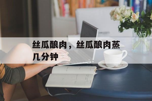 丝瓜酿肉，丝瓜酿肉蒸几分钟-第1张图片-