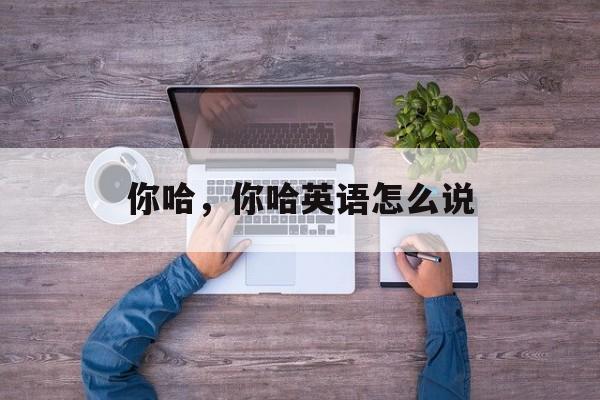 你哈，你哈英语怎么说-第1张图片-