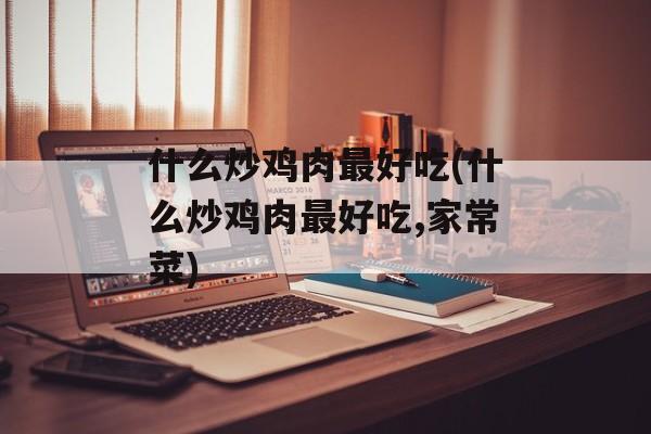 什么炒鸡肉最好吃(什么炒鸡肉最好吃,家常菜)-第1张图片-
