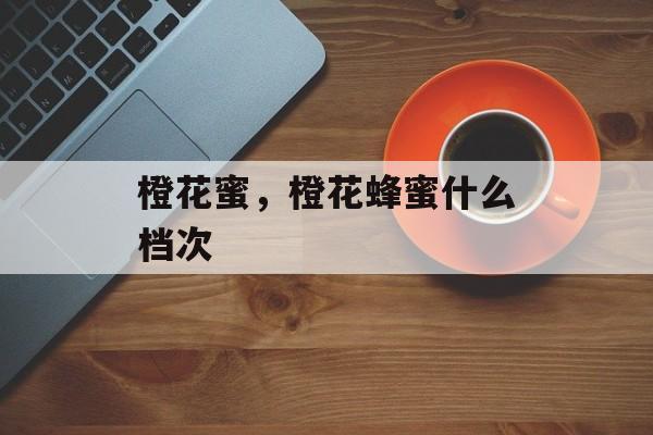 橙花蜜，橙花蜂蜜什么档次-第1张图片-