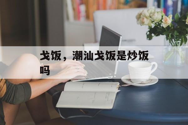 戈饭，潮汕戈饭是炒饭吗-第1张图片-