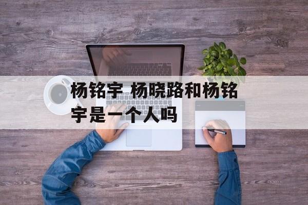 杨铭宇 杨晓路和杨铭宇是一个人吗-第1张图片-