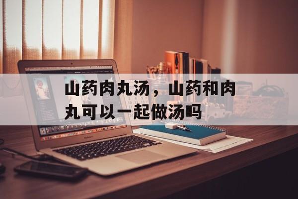 山药肉丸汤，山药和肉丸可以一起做汤吗-第1张图片-