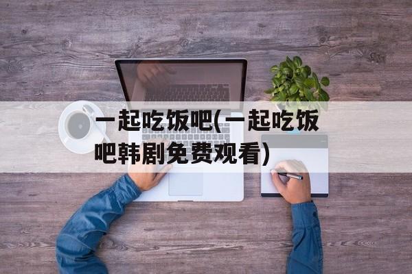 一起吃饭吧(一起吃饭吧韩剧免费观看)-第1张图片-