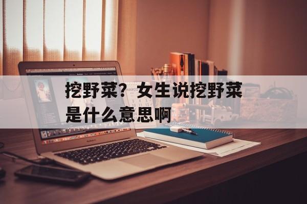挖野菜？女生说挖野菜是什么意思啊-第1张图片-