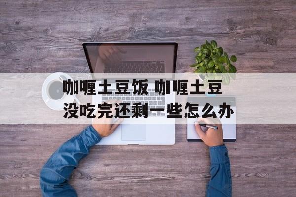 咖喱土豆饭 咖喱土豆没吃完还剩一些怎么办-第1张图片-