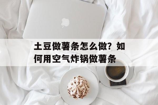 土豆做薯条怎么做？如何用空气炸锅做薯条-第1张图片-