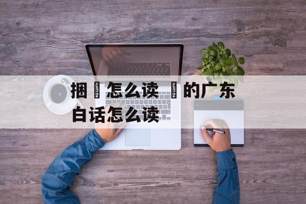 捆粄怎么读 粄的广东白话怎么读-第1张图片-