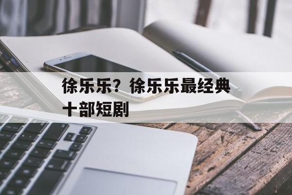 徐乐乐？徐乐乐最经典十部短剧-第1张图片-