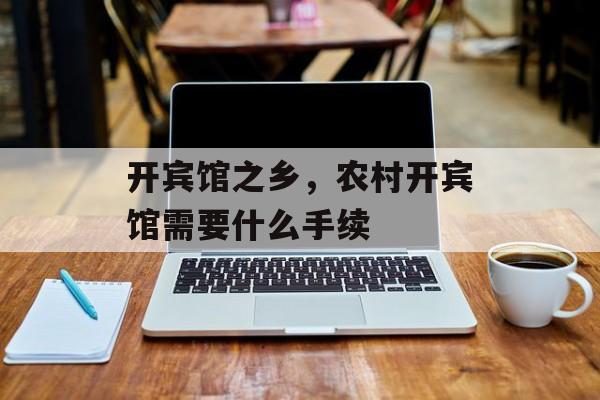 开宾馆之乡，农村开宾馆需要什么手续-第1张图片-