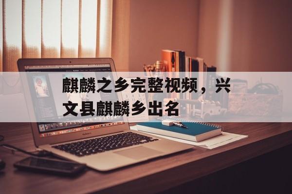 麒麟之乡完整视频，兴文县麒麟乡出名-第1张图片-