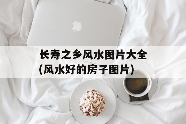 长寿之乡风水图片大全(风水好的房子图片)-第1张图片-