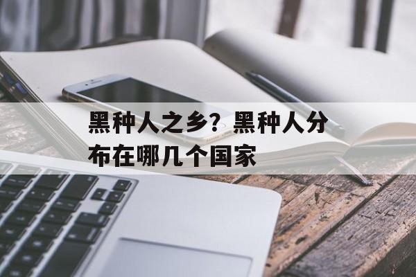 黑种人之乡？黑种人分布在哪几个国家-第1张图片-