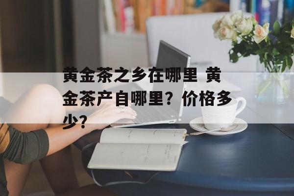黄金茶之乡在哪里 黄金茶产自哪里？价格多少？-第1张图片-
