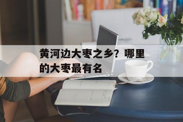 黄河边大枣之乡？哪里的大枣最有名-第1张图片-