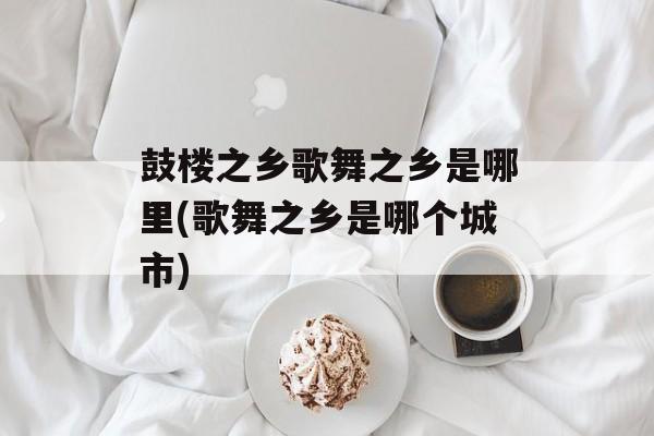 鼓楼之乡歌舞之乡是哪里(歌舞之乡是哪个城市)-第1张图片-
