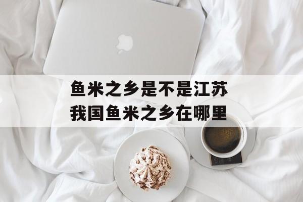 鱼米之乡是不是江苏 我国鱼米之乡在哪里-第1张图片-