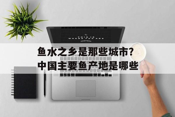 鱼水之乡是那些城市？中国主要鱼产地是哪些-第1张图片-