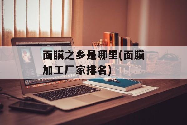 面膜之乡是哪里(面膜加工厂家排名)-第1张图片-