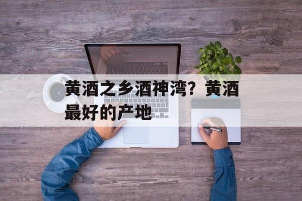 黄酒之乡酒神湾？黄酒最好的产地-第1张图片-