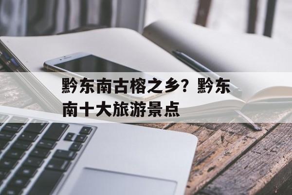 黔东南古榕之乡？黔东南十大旅游景点-第1张图片-
