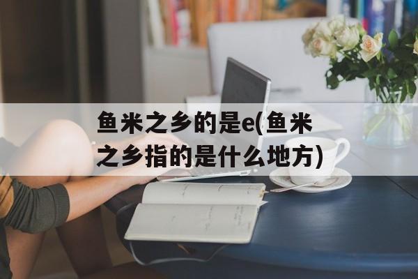 鱼米之乡的是e(鱼米之乡指的是什么地方)-第1张图片-