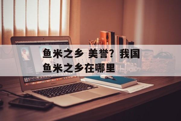 鱼米之乡 美誉？我国鱼米之乡在哪里-第1张图片-