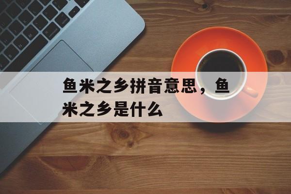 鱼米之乡拼音意思，鱼米之乡是什么-第1张图片-