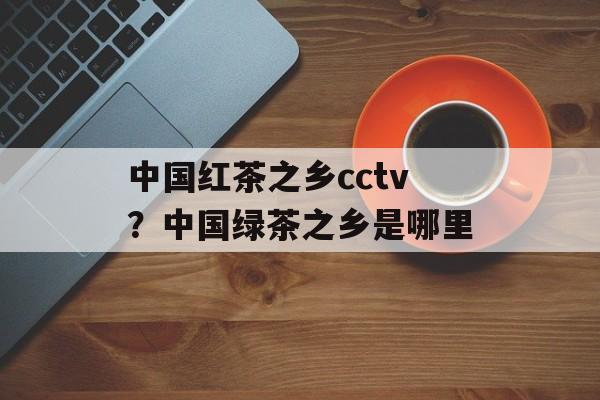 中国红茶之乡cctv？中国绿茶之乡是哪里-第1张图片-