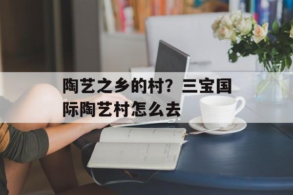 陶艺之乡的村？三宝国际陶艺村怎么去-第1张图片-