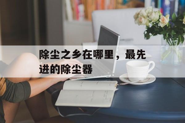 除尘之乡在哪里，最先进的除尘器-第1张图片-
