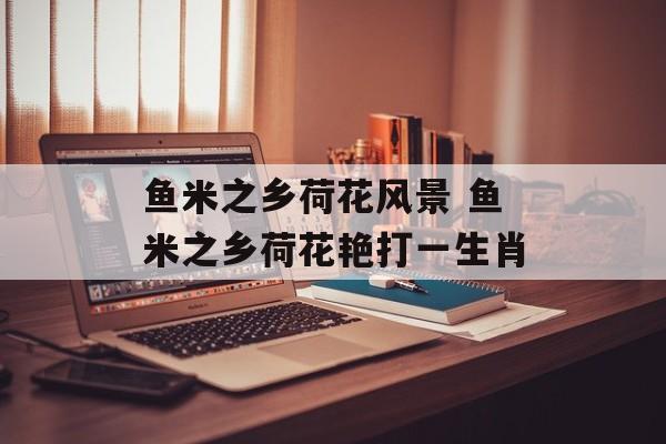 鱼米之乡荷花风景 鱼米之乡荷花艳打一生肖-第1张图片-