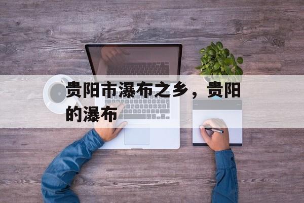 贵阳市瀑布之乡，贵阳的瀑布-第1张图片-