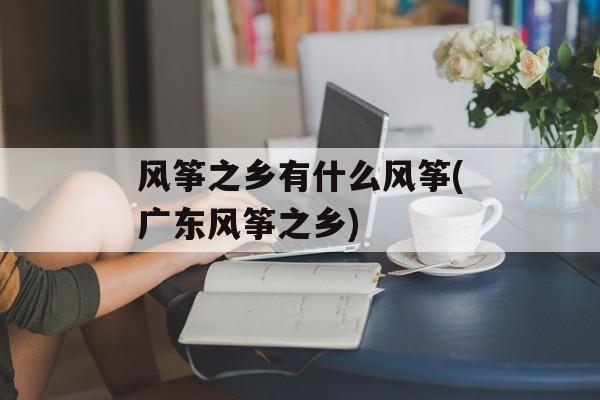 风筝之乡有什么风筝(广东风筝之乡)-第1张图片-