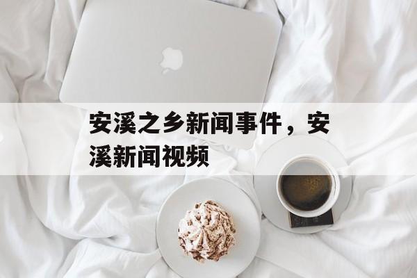 安溪之乡新闻事件，安溪新闻视频-第1张图片-