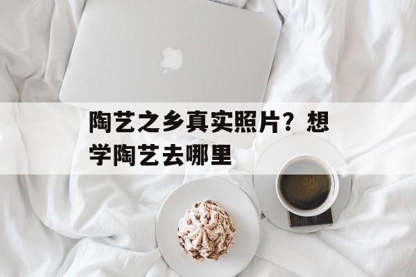 陶艺之乡真实照片？想学陶艺去哪里-第1张图片-