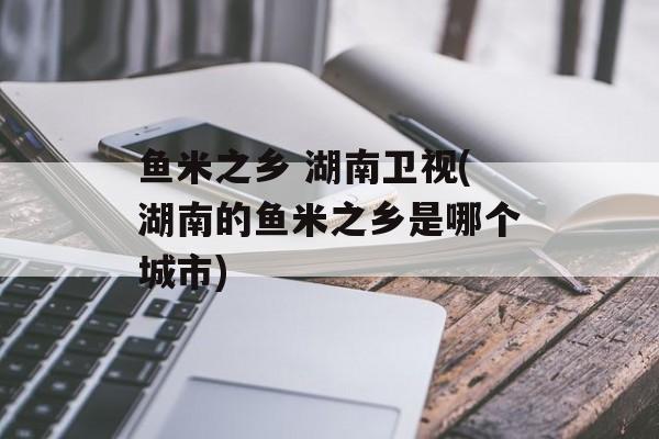 鱼米之乡 湖南卫视(湖南的鱼米之乡是哪个城市)-第1张图片-
