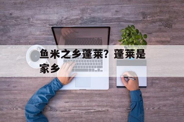 鱼米之乡蓬莱？蓬莱是家乡-第1张图片-