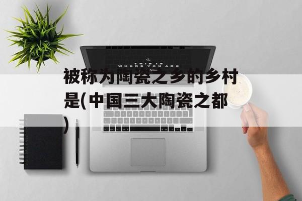 被称为陶瓷之乡的乡村是(中国三大陶瓷之都)-第1张图片-