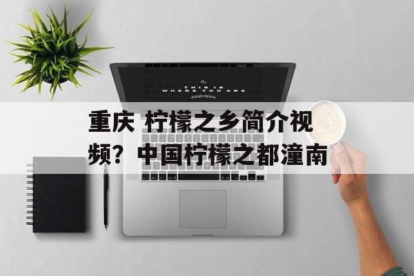 重庆 柠檬之乡简介视频？中国柠檬之都潼南-第1张图片-