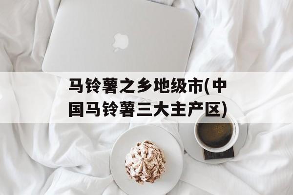 马铃薯之乡地级市(中国马铃薯三大主产区)-第1张图片-