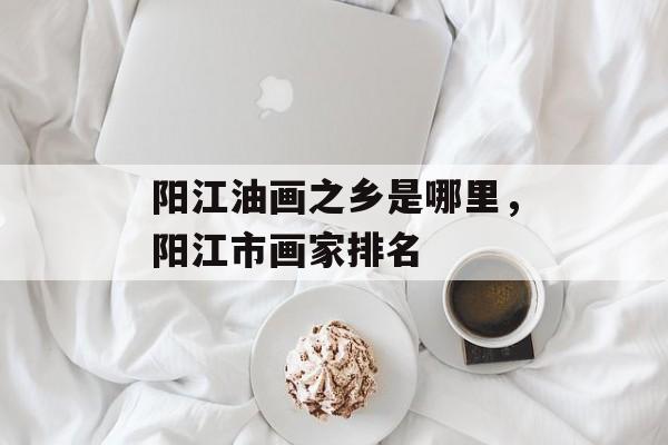 阳江油画之乡是哪里，阳江市画家排名-第1张图片-