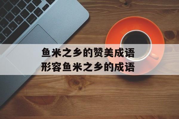 鱼米之乡的赞美成语 形容鱼米之乡的成语-第1张图片-