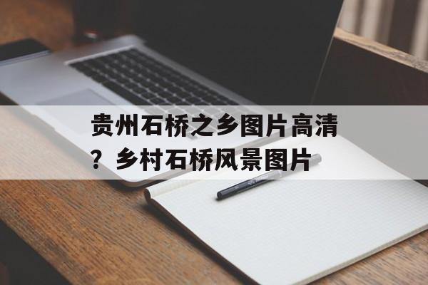 贵州石桥之乡图片高清？乡村石桥风景图片-第1张图片-