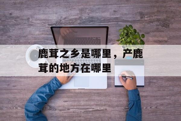 鹿茸之乡是哪里，产鹿茸的地方在哪里-第1张图片-