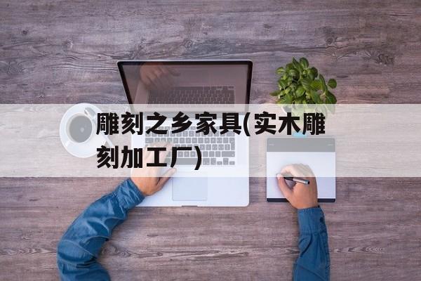 雕刻之乡家具(实木雕刻加工厂)-第1张图片-