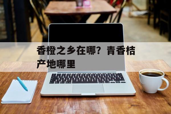 香橙之乡在哪？青香桔产地哪里-第1张图片-