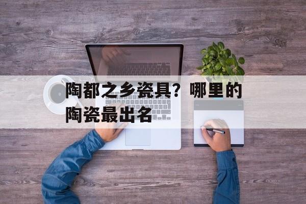 陶都之乡瓷具？哪里的陶瓷最出名-第1张图片-