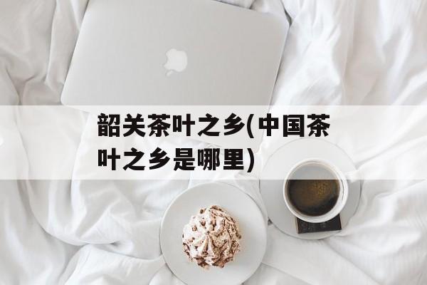 韶关茶叶之乡(中国茶叶之乡是哪里)-第1张图片-