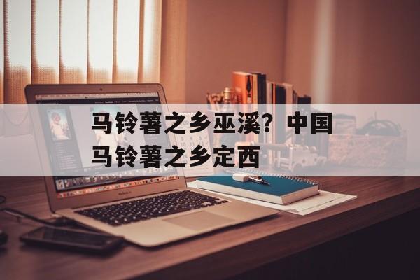 马铃薯之乡巫溪？中国马铃薯之乡定西-第1张图片-